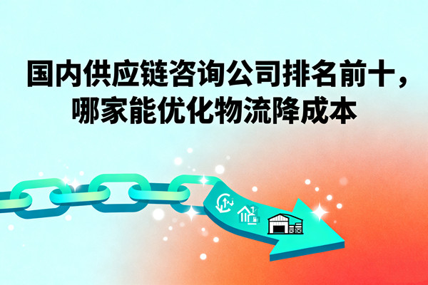 國內(nèi)供應鏈咨詢公司排名前十，哪家能優(yōu)化物流降成本？